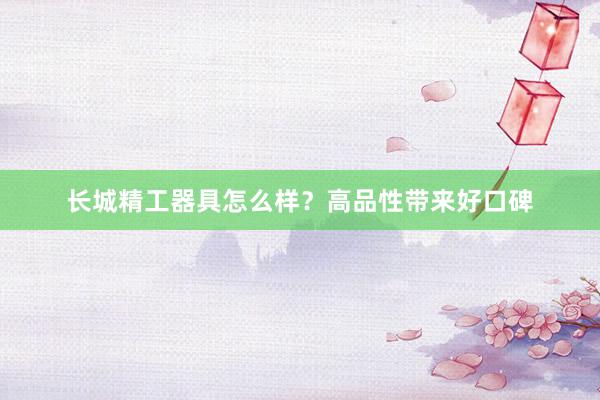 长城精工器具怎么样?高品性带来好口碑