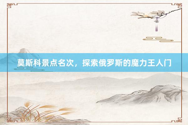 莫斯科景点名次，探索俄罗斯的魔力王人门