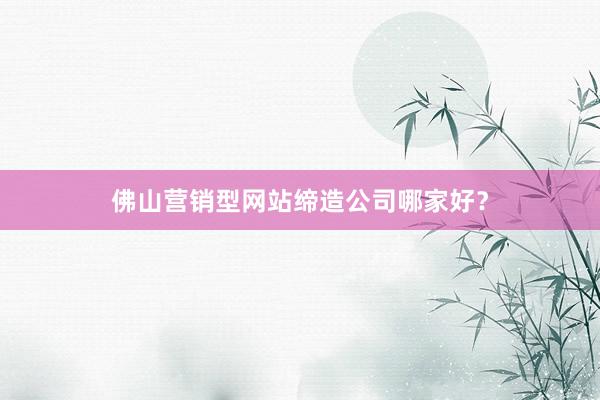 佛山营销型网站缔造公司哪家好?