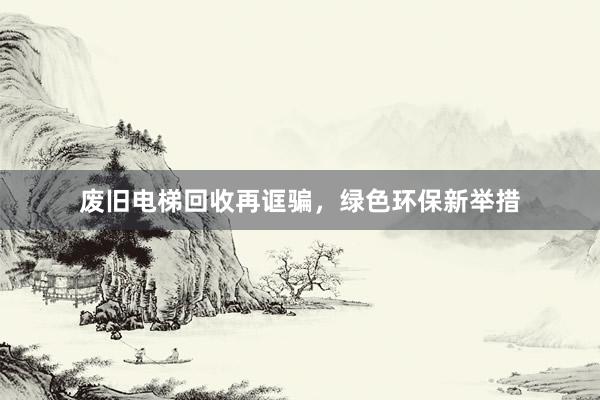 废旧电梯回收再诓骗，绿色环保新举措