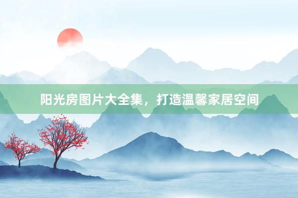 阳光房图片大全集，打造温馨家居空间